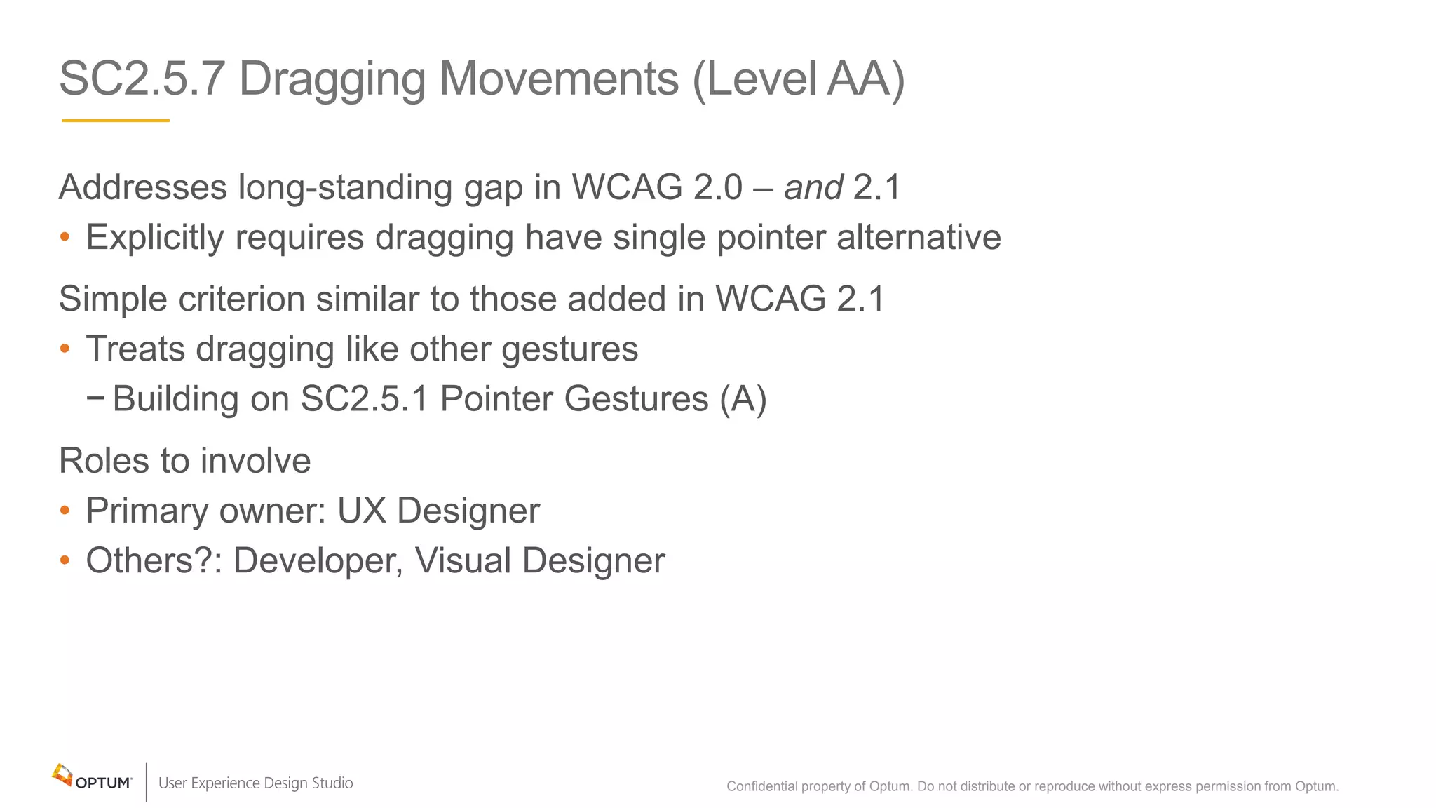 SC2.5.7 Dragging Movements (Level AA)
Addresses long-standing gap in WCAG 2.0 – and 2.1
• Explicitly requires dragging have single pointer alternative
Simple criterion similar to those added in WCAG 2.1
• Treats dragging like other gestures
− Building on SC2.5.1 Pointer Gestures (A)
Roles to involve
• Primary owner: UX Designer
• Others?: Developer, Visual Designer
Confidential property of Optum. Do not distribute or reproduce without express permission from Optum. 20
 