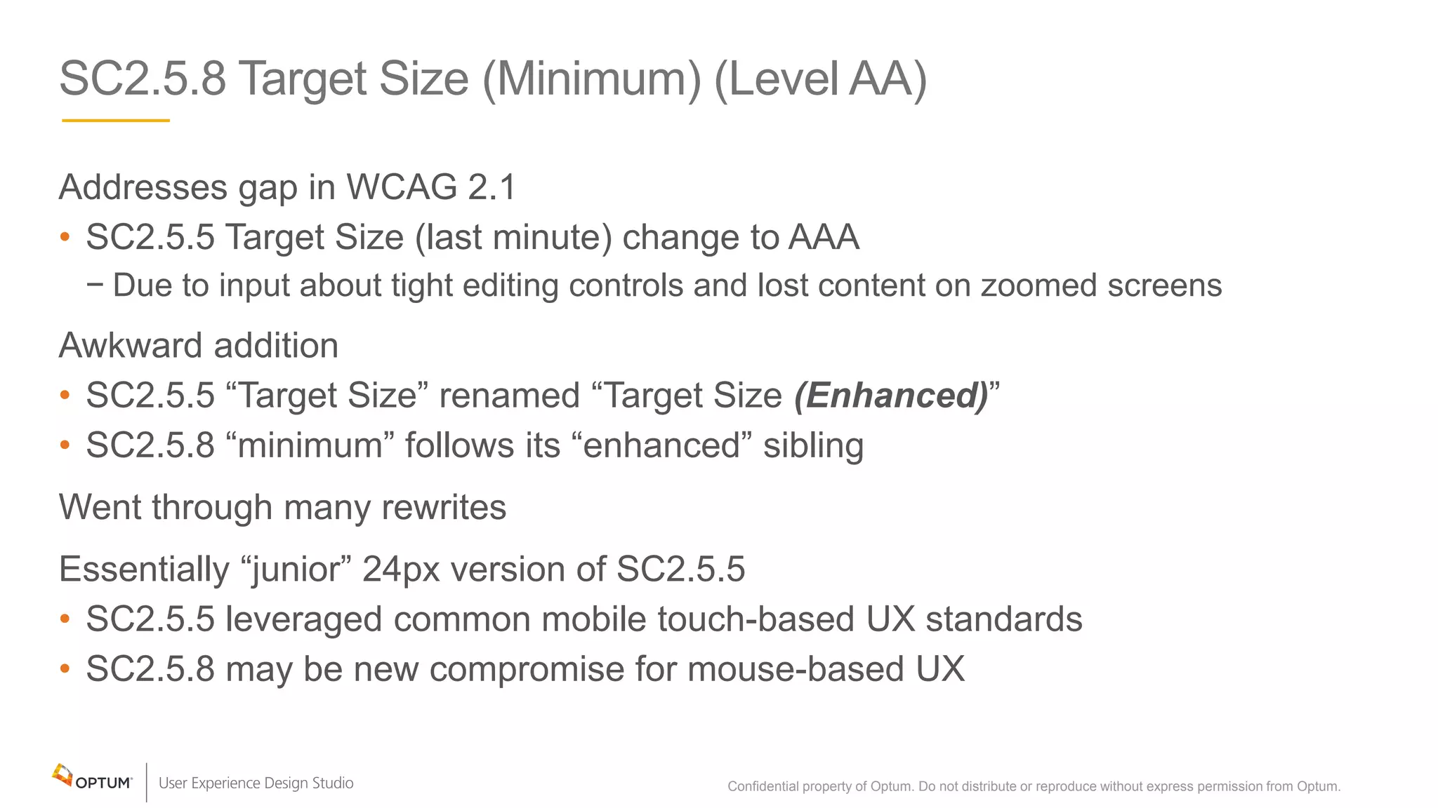 SC2.5.8 Target Size (Minimum) (Level AA)
Addresses gap in WCAG 2.1
• SC2.5.5 Target Size (last minute) change to AAA
− Due to input about tight editing controls and lost content on zoomed screens
Awkward addition
• SC2.5.5 “Target Size” renamed “Target Size (Enhanced)”
• SC2.5.8 “minimum” follows its “enhanced” sibling
Went through many rewrites
Essentially “junior” 24px version of SC2.5.5
• SC2.5.5 leveraged common mobile touch-based UX standards
• SC2.5.8 may be new compromise for mouse-based UX
Confidential property of Optum. Do not distribute or reproduce without express permission from Optum. 22
 