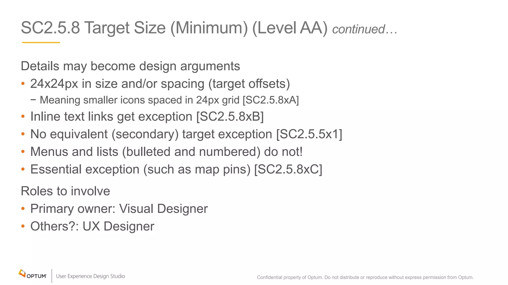 SC2.5.8 Target Size (Minimum) (Level AA) continued…
Details may become design arguments
• 24x24px in size and/or spacing (target offsets)
− Meaning smaller icons spaced in 24px grid [SC2.5.8xA]
• Inline text links get exception [SC2.5.8xB]
• No equivalent (secondary) target exception [SC2.5.5x1]
• Menus and lists (bulleted and numbered) do not!
• Essential exception (such as map pins) [SC2.5.8xC]
Roles to involve
• Primary owner: Visual Designer
• Others?: UX Designer
Confidential property of Optum. Do not distribute or reproduce without express permission from Optum. 23
 