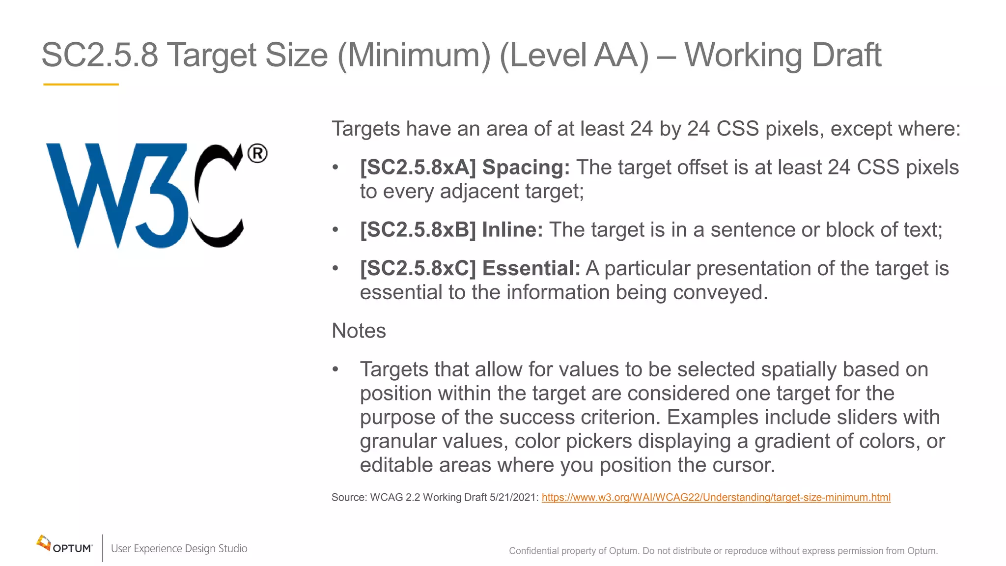 SC2.5.8 Target Size (Minimum) (Level AA) – Working Draft
Targets have an area of at least 24 by 24 CSS pixels, except where:
• [SC2.5.8xA] Spacing: The target offset is at least 24 CSS pixels
to every adjacent target;
• [SC2.5.8xB] Inline: The target is in a sentence or block of text;
• [SC2.5.8xC] Essential: A particular presentation of the target is
essential to the information being conveyed.
Notes
• Targets that allow for values to be selected spatially based on
position within the target are considered one target for the
purpose of the success criterion. Examples include sliders with
granular values, color pickers displaying a gradient of colors, or
editable areas where you position the cursor.
Source: WCAG 2.2 Working Draft 5/21/2021: https://www.w3.org/WAI/WCAG22/Understanding/target-size-minimum.html
Confidential property of Optum. Do not distribute or reproduce without express permission from Optum. 24
 