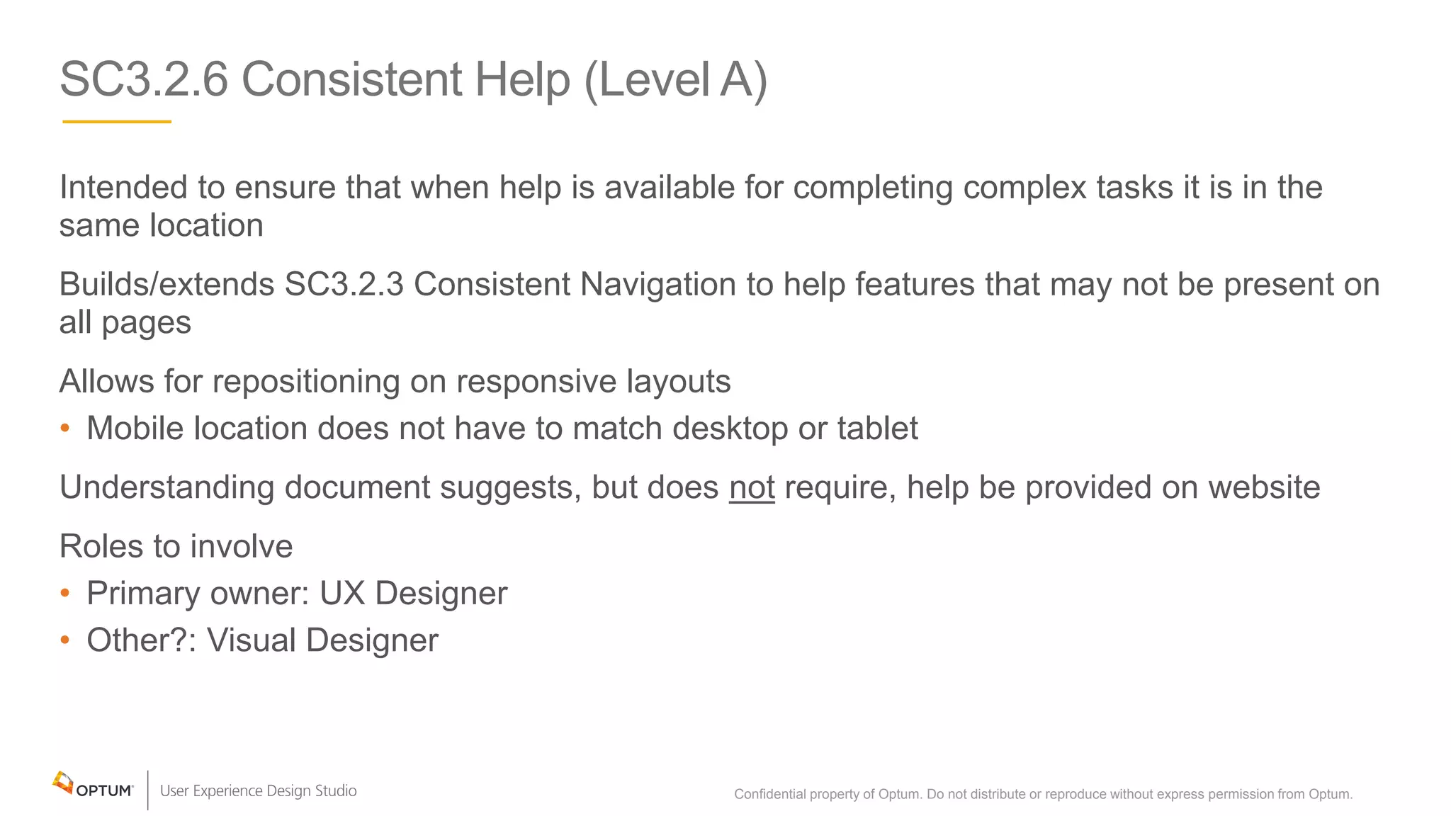 SC3.2.6 Consistent Help (Level A)
Intended to ensure that when help is available for completing complex tasks it is in the
same location
Builds/extends SC3.2.3 Consistent Navigation to help features that may not be present on
all pages
Allows for repositioning on responsive layouts
• Mobile location does not have to match desktop or tablet
Understanding document suggests, but does not require, help be provided on website
Roles to involve
• Primary owner: UX Designer
• Other?: Visual Designer
Confidential property of Optum. Do not distribute or reproduce without express permission from Optum. 25
 