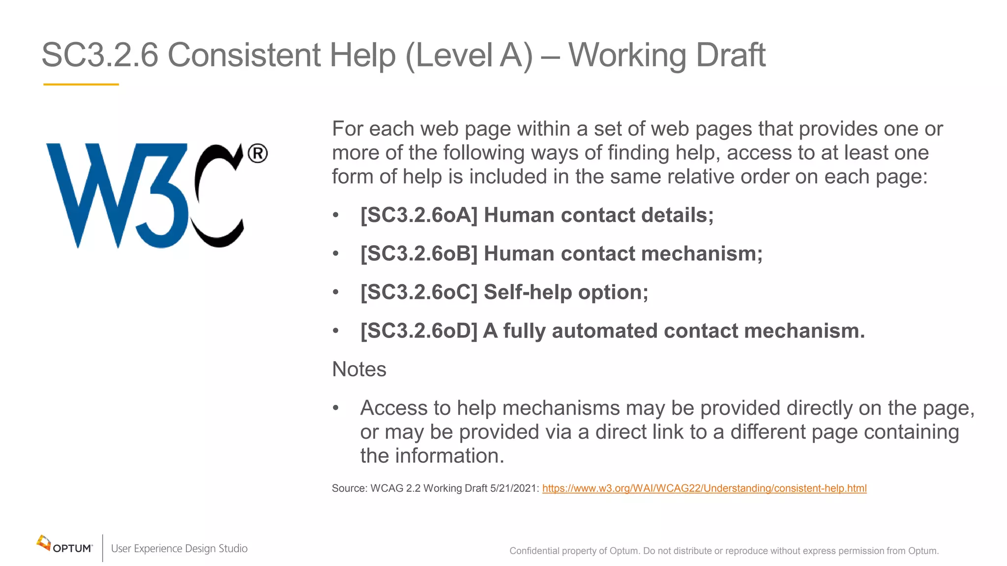 SC3.2.6 Consistent Help (Level A) – Working Draft
For each web page within a set of web pages that provides one or
more of the following ways of finding help, access to at least one
form of help is included in the same relative order on each page:
• [SC3.2.6oA] Human contact details;
• [SC3.2.6oB] Human contact mechanism;
• [SC3.2.6oC] Self-help option;
• [SC3.2.6oD] A fully automated contact mechanism.
Notes
• Access to help mechanisms may be provided directly on the page,
or may be provided via a direct link to a different page containing
the information.
Source: WCAG 2.2 Working Draft 5/21/2021: https://www.w3.org/WAI/WCAG22/Understanding/consistent-help.html
Confidential property of Optum. Do not distribute or reproduce without express permission from Optum. 26
 