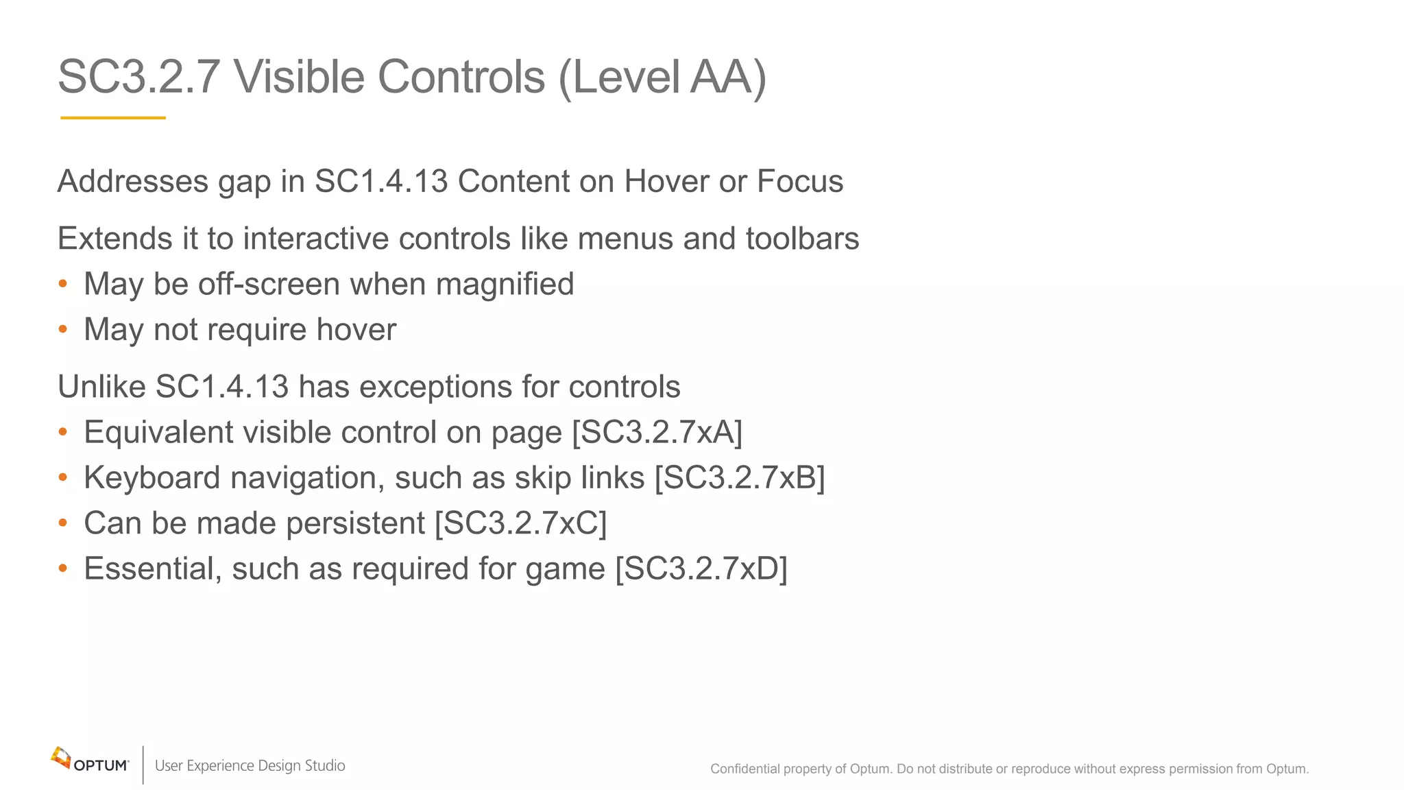 SC3.2.7 Visible Controls (Level AA)
Addresses gap in SC1.4.13 Content on Hover or Focus
Extends it to interactive controls like menus and toolbars
• May be off-screen when magnified
• May not require hover
Unlike SC1.4.13 has exceptions for controls
• Equivalent visible control on page [SC3.2.7xA]
• Keyboard navigation, such as skip links [SC3.2.7xB]
• Can be made persistent [SC3.2.7xC]
• Essential, such as required for game [SC3.2.7xD]
Confidential property of Optum. Do not distribute or reproduce without express permission from Optum. 27
 