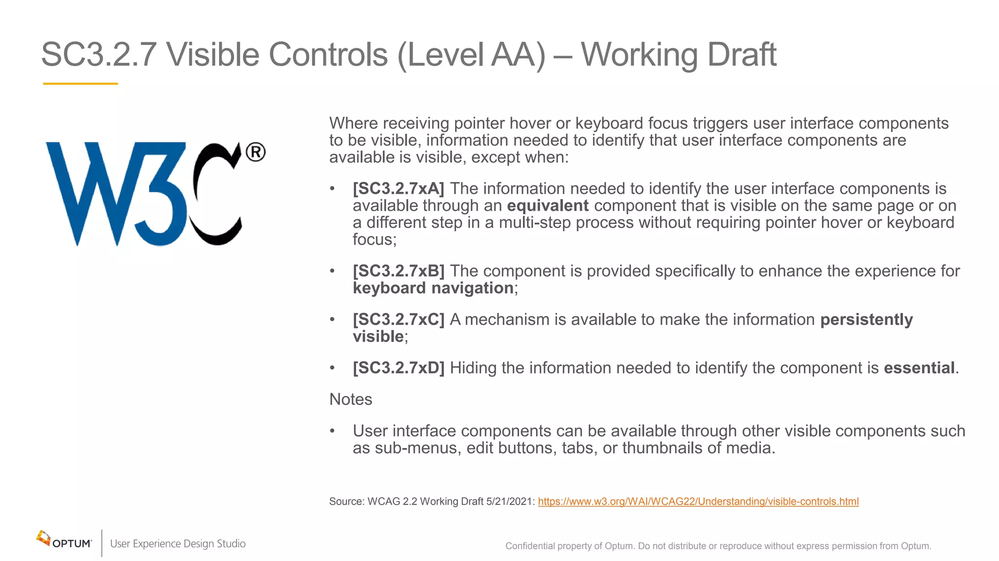 SC3.2.7 Visible Controls (Level AA) – Working Draft
Where receiving pointer hover or keyboard focus triggers user interface components
to be visible, information needed to identify that user interface components are
available is visible, except when:
• [SC3.2.7xA] The information needed to identify the user interface components is
available through an equivalent component that is visible on the same page or on
a different step in a multi-step process without requiring pointer hover or keyboard
focus;
• [SC3.2.7xB] The component is provided specifically to enhance the experience for
keyboard navigation;
• [SC3.2.7xC] A mechanism is available to make the information persistently
visible;
• [SC3.2.7xD] Hiding the information needed to identify the component is essential.
Notes
• User interface components can be available through other visible components such
as sub-menus, edit buttons, tabs, or thumbnails of media.
Source: WCAG 2.2 Working Draft 5/21/2021: https://www.w3.org/WAI/WCAG22/Understanding/visible-controls.html
Confidential property of Optum. Do not distribute or reproduce without express permission from Optum. 29
 