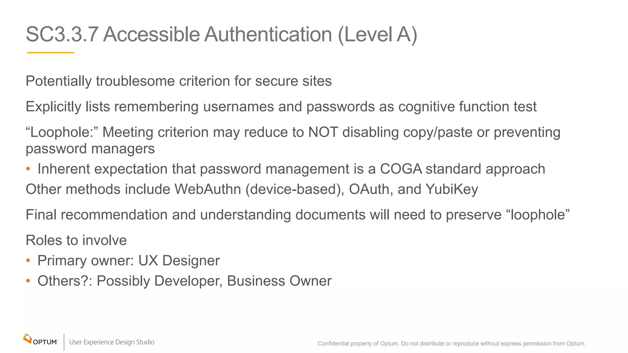 SC3.3.7 Accessible Authentication (Level A)
Potentially troublesome criterion for secure sites
Explicitly lists remembering usernames and passwords as cognitive function test
“Loophole:” Meeting criterion may reduce to NOT disabling copy/paste or preventing
password managers
• Inherent expectation that password management is a COGA standard approach
Other methods include WebAuthn (device-based), OAuth, and YubiKey
Final recommendation and understanding documents will need to preserve “loophole”
Roles to involve
• Primary owner: UX Designer
• Others?: Possibly Developer, Business Owner
Confidential property of Optum. Do not distribute or reproduce without express permission from Optum. 30
 