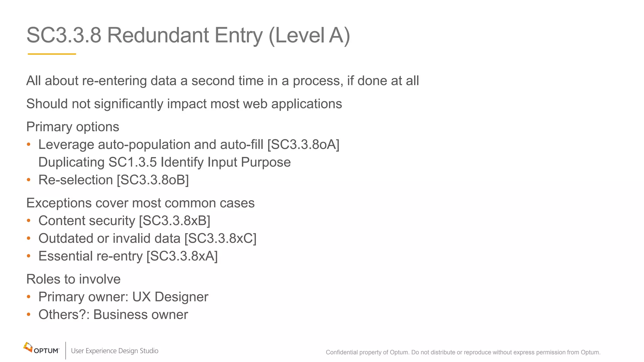 SC3.3.8 Redundant Entry (Level A)
All about re-entering data a second time in a process, if done at all
Should not significantly impact most web applications
Primary options
• Leverage auto-population and auto-fill [SC3.3.8oA]
Duplicating SC1.3.5 Identify Input Purpose
• Re-selection [SC3.3.8oB]
Exceptions cover most common cases
• Content security [SC3.3.8xB]
• Outdated or invalid data [SC3.3.8xC]
• Essential re-entry [SC3.3.8xA]
Roles to involve
• Primary owner: UX Designer
• Others?: Business owner
Confidential property of Optum. Do not distribute or reproduce without express permission from Optum. 32
 