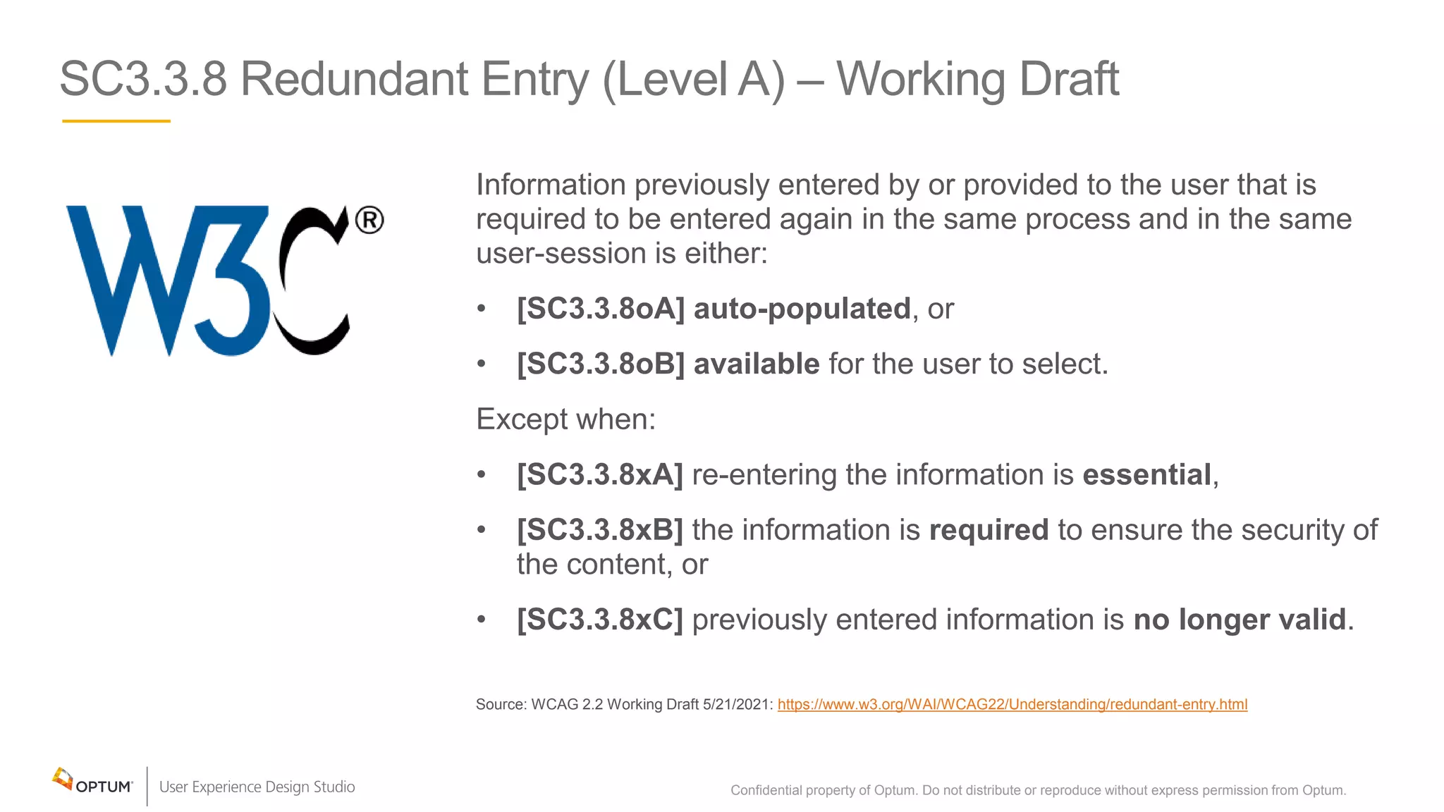 SC3.3.8 Redundant Entry (Level A) – Working Draft
Information previously entered by or provided to the user that is
required to be entered again in the same process and in the same
user-session is either:
• [SC3.3.8oA] auto-populated, or
• [SC3.3.8oB] available for the user to select.
Except when:
• [SC3.3.8xA] re-entering the information is essential,
• [SC3.3.8xB] the information is required to ensure the security of
the content, or
• [SC3.3.8xC] previously entered information is no longer valid.
Source: WCAG 2.2 Working Draft 5/21/2021: https://www.w3.org/WAI/WCAG22/Understanding/redundant-entry.html
Confidential property of Optum. Do not distribute or reproduce without express permission from Optum. 33
 