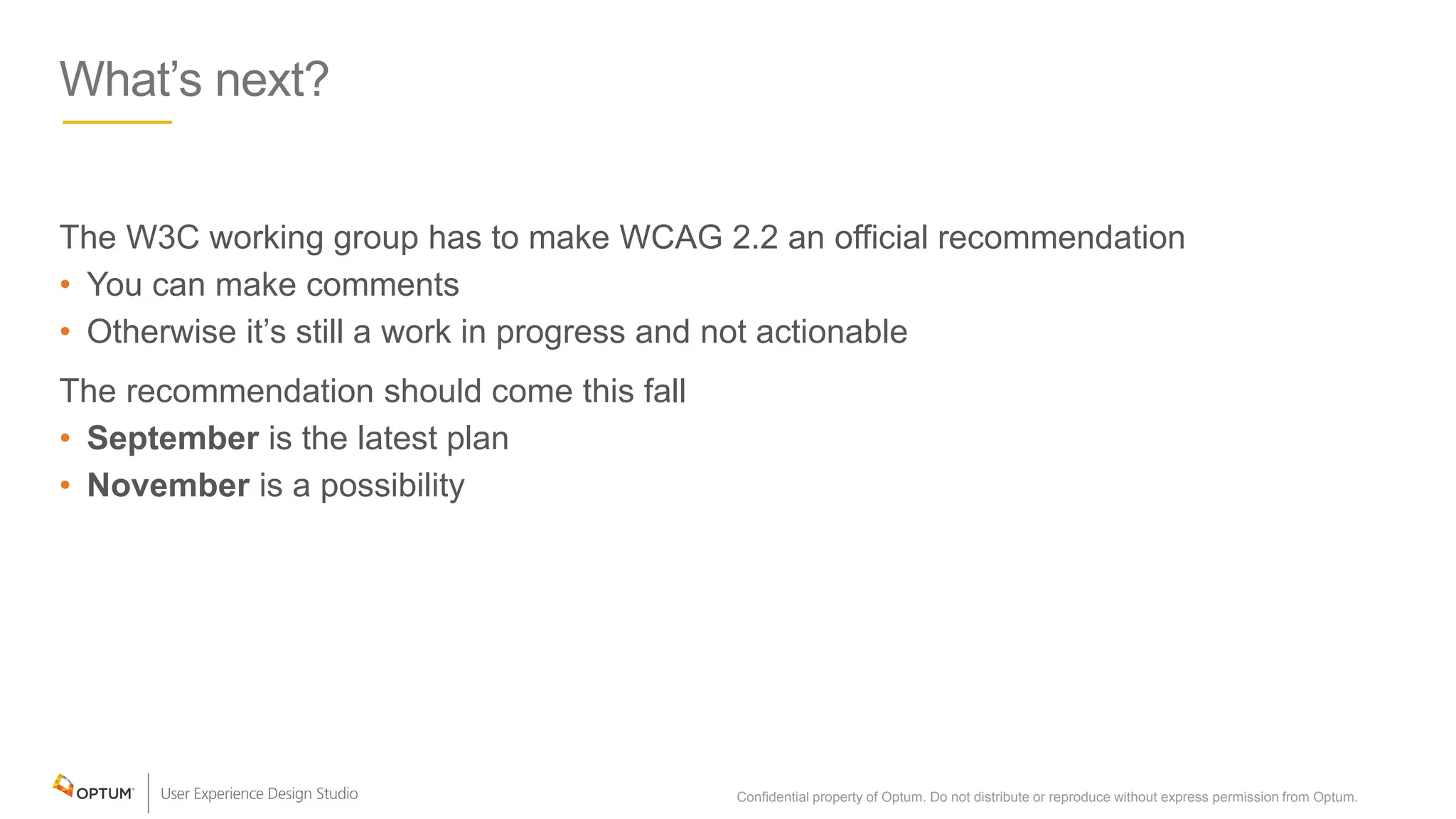 What’s next?
The W3C working group has to make WCAG 2.2 an official recommendation
• You can make comments
• Otherwise it’s still a work in progress and not actionable
The recommendation should come this fall
• September is the latest plan
• November is a possibility
Confidential property of Optum. Do not distribute or reproduce without express permission from Optum. 35
 