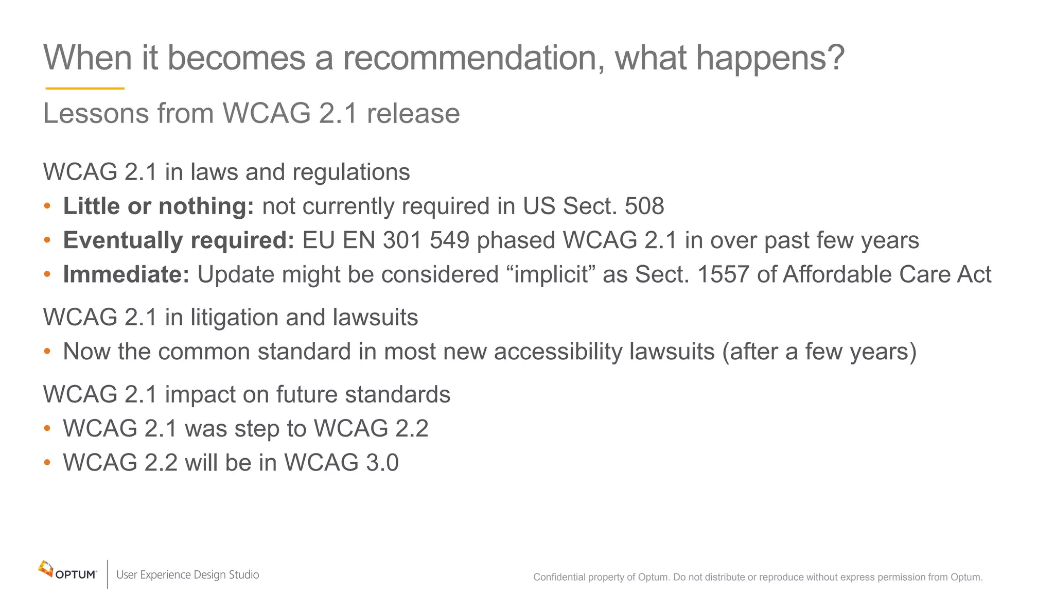 When it becomes a recommendation, what happens?
Lessons from WCAG 2.1 release
WCAG 2.1 in laws and regulations
• Little or nothing: not currently required in US Sect. 508
• Eventually required: EU EN 301 549 phased WCAG 2.1 in over past few years
• Immediate: Update might be considered “implicit” as Sect. 1557 of Affordable Care Act
WCAG 2.1 in litigation and lawsuits
• Now the common standard in most new accessibility lawsuits (after a few years)
WCAG 2.1 impact on future standards
• WCAG 2.1 was step to WCAG 2.2
• WCAG 2.2 will be in WCAG 3.0
Confidential property of Optum. Do not distribute or reproduce without express permission from Optum. 36
 