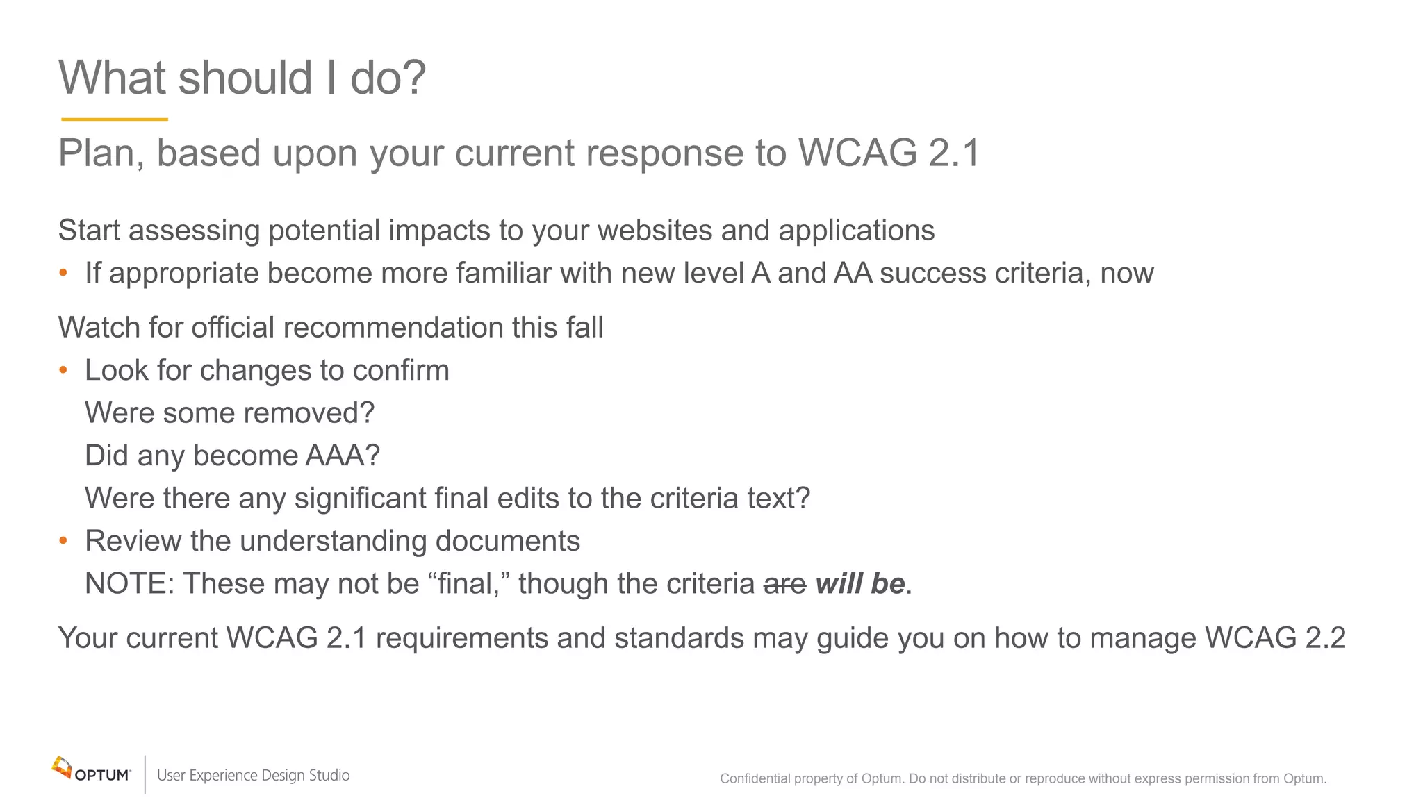 What should I do?
Plan, based upon your current response to WCAG 2.1
Start assessing potential impacts to your websites and applications
• If appropriate become more familiar with new level A and AA success criteria, now
Watch for official recommendation this fall
• Look for changes to confirm
Were some removed?
Did any become AAA?
Were there any significant final edits to the criteria text?
• Review the understanding documents
NOTE: These may not be “final,” though the criteria are will be.
Your current WCAG 2.1 requirements and standards may guide you on how to manage WCAG 2.2
Confidential property of Optum. Do not distribute or reproduce without express permission from Optum. 37
 