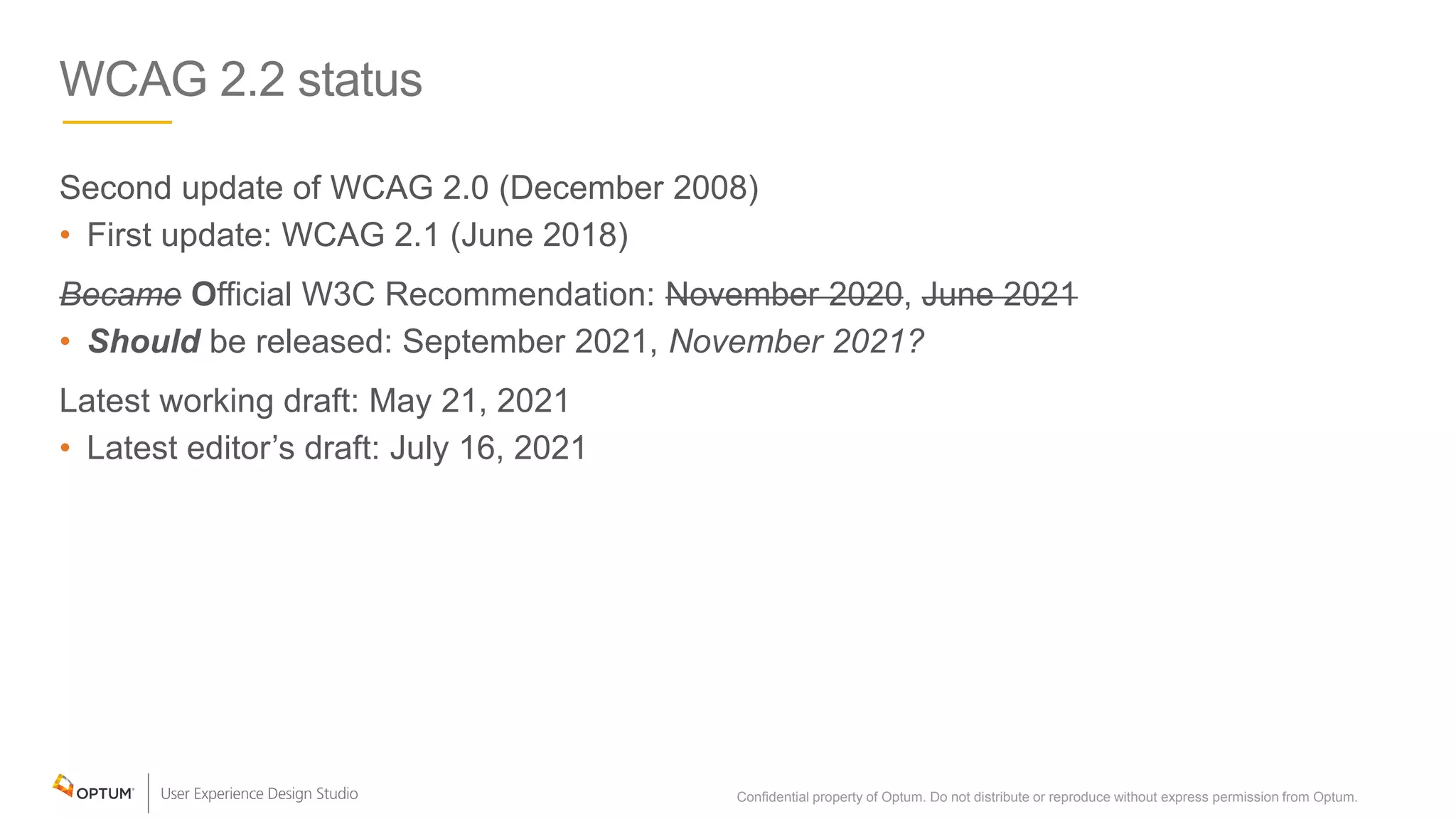 WCAG 2.2 status
Second update of WCAG 2.0 (December 2008)
• First update: WCAG 2.1 (June 2018)
Became Official W3C Recommendation: November 2020, June 2021
• Should be released: September 2021, November 2021?
Latest working draft: May 21, 2021
• Latest editor’s draft: July 16, 2021
Confidential property of Optum. Do not distribute or reproduce without express permission from Optum. 4
 