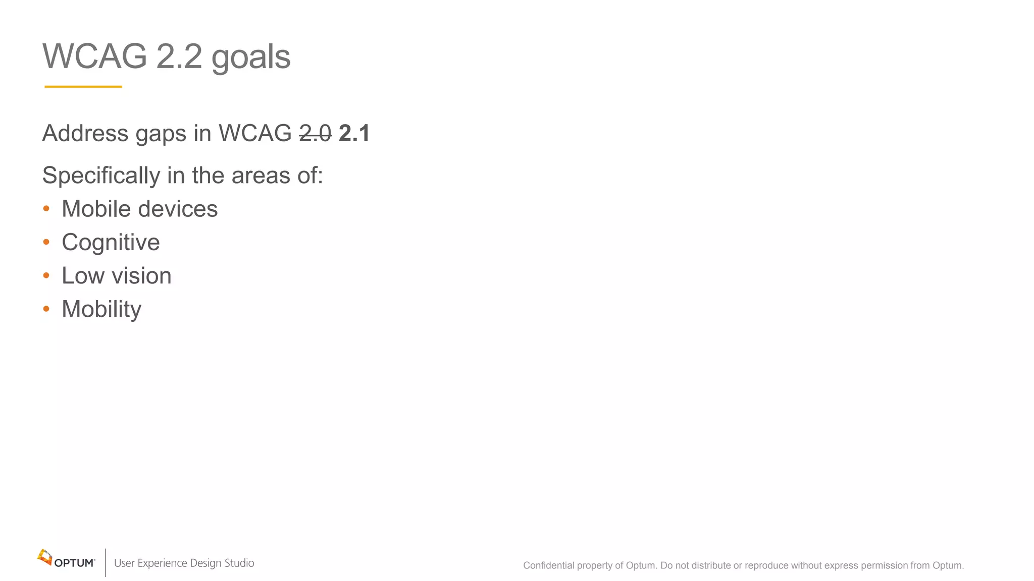 WCAG 2.2 goals
Address gaps in WCAG 2.0 2.1
Specifically in the areas of:
• Mobile devices
• Cognitive
• Low vision
• Mobility
Confidential property of Optum. Do not distribute or reproduce without express permission from Optum. 5
 