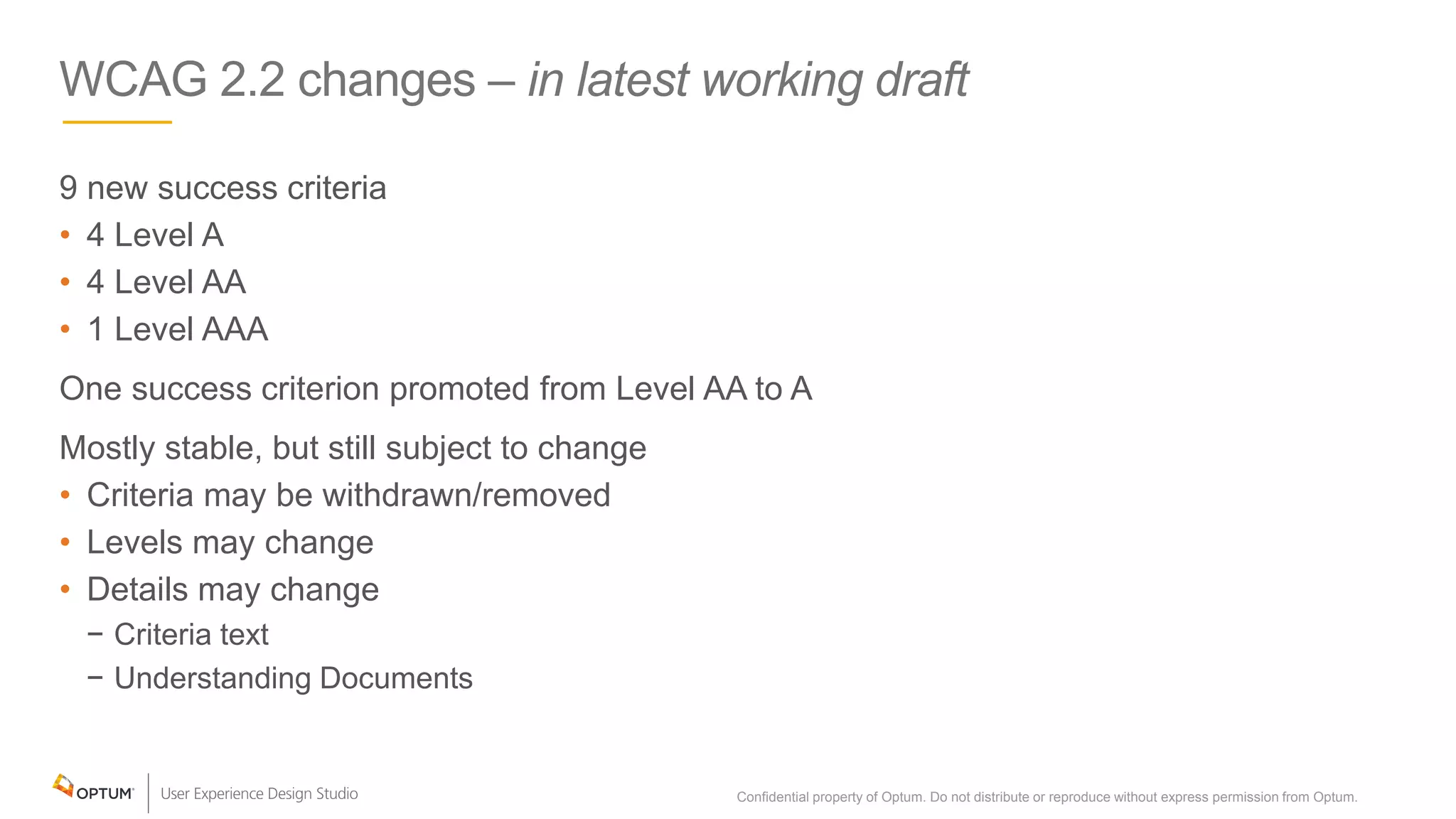 WCAG 2.2 changes – in latest working draft
9 new success criteria
• 4 Level A
• 4 Level AA
• 1 Level AAA
One success criterion promoted from Level AA to A
Mostly stable, but still subject to change
• Criteria may be withdrawn/removed
• Levels may change
• Details may change
− Criteria text
− Understanding Documents
Confidential property of Optum. Do not distribute or reproduce without express permission from Optum. 6
 