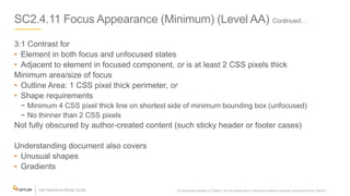 SC2.4.11 Focus Appearance (Minimum) (Level AA) Continued…
3:1 Contrast for
• Element in both focus and unfocused states
• Adjacent to element in focused component, or is at least 2 CSS pixels thick
Minimum area/size of focus
• Outline Area: 1 CSS pixel thick perimeter, or
• Shape requirements
− Minimum 4 CSS pixel thick line on shortest side of minimum bounding box (unfocused)
− No thinner than 2 CSS pixels
Not fully obscured by author-created content (such sticky header or footer cases)
Understanding document also covers
• Unusual shapes
• Gradients
Confidential property of Optum. Do not distribute or reproduce without express permission from Optum. 13
 