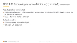 SC2.4.11 Focus Appearance (Minimum) (Level AA) continued again…
Yes, it is rather complicated
• Implementation may be best handled by specifying simple outline with good contrast for
all focusable elements
• SC2.4.12 does make it simpler
Roles to involve
• Primary owner: Visual Designer
• Others?: UX Designer
Confidential property of Optum. Do not distribute or reproduce without express permission from Optum. 14
 