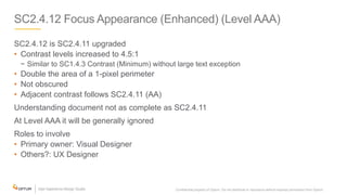 SC2.4.12 Focus Appearance (Enhanced) (Level AAA)
SC2.4.12 is SC2.4.11 upgraded
• Contrast levels increased to 4.5:1
− Similar to SC1.4.3 Contrast (Minimum) without large text exception
• Double the area of a 1-pixel perimeter
• Not obscured
• Adjacent contrast follows SC2.4.11 (AA)
Understanding document not as complete as SC2.4.11
At Level AAA it will be generally ignored
Roles to involve
• Primary owner: Visual Designer
• Others?: UX Designer
Confidential property of Optum. Do not distribute or reproduce without express permission from Optum. 16
 