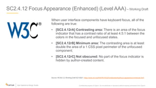 SC2.4.12 Focus Appearance (Enhanced) (Level AAA)– Working Draft
When user interface components have keyboard focus, all of the
following are true:
• [SC2.4.12rA] Contrasting area: There is an area of the focus
indicator that has a contrast ratio of at least 4.5:1 between the
colors in the focused and unfocused states.
• [SC2.4.12rB] Minimum area: The contrasting area is at least
double the area of a 1 CSS pixel perimeter of the unfocused
component;
• [SC2.4.12rC] Not obscured: No part of the focus indicator is
hidden by author-created content.
Source: WCAG 2.2 Working Draft 5/21/2021: https://www.w3.org/WAI/WCAG22/Understanding/focus-appearance-enhanced.html
Confidential property of Optum. Do not distribute or reproduce without express permission from Optum. 17
 
