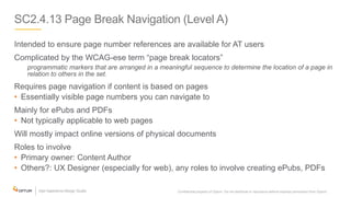 SC2.4.13 Page Break Navigation (Level A)
Intended to ensure page number references are available for AT users
Complicated by the WCAG-ese term “page break locators”
programmatic markers that are arranged in a meaningful sequence to determine the location of a page in
relation to others in the set.
Requires page navigation if content is based on pages
• Essentially visible page numbers you can navigate to
Mainly for ePubs and PDFs
• Not typically applicable to web pages
Will mostly impact online versions of physical documents
Roles to involve
• Primary owner: Content Author
• Others?: UX Designer (especially for web), any roles to involve creating ePubs, PDFs
Confidential property of Optum. Do not distribute or reproduce without express permission from Optum. 18
 