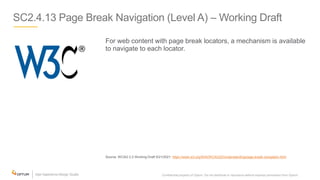 SC2.4.13 Page Break Navigation (Level A) – Working Draft
For web content with page break locators, a mechanism is available
to navigate to each locator.
Source: WCAG 2.2 Working Draft 5/21/2021: https://www.w3.org/WAI/WCAG22/Understanding/page-break-navigation.html
Confidential property of Optum. Do not distribute or reproduce without express permission from Optum. 19
 