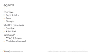 Agenda
Overview
• Current status
• Goals
• Changes
Meet the new criteria
• Overview
• Actual text
What next?
• WCAG 2.2 steps
• What should you do?
Confidential property of Optum. Do not distribute or reproduce without express permission from Optum. 2
 