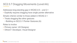 SC2.5.7 Dragging Movements (Level AA)
Addresses long-standing gap in WCAG 2.0 – and 2.1
• Explicitly requires dragging have single pointer alternative
Simple criterion similar to those added in WCAG 2.1
• Treats dragging like other gestures
− Building on SC2.5.1 Pointer Gestures (A)
Roles to involve
• Primary owner: UX Designer
• Others?: Developer, Visual Designer
Confidential property of Optum. Do not distribute or reproduce without express permission from Optum. 20
 