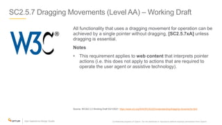 SC2.5.7 Dragging Movements (Level AA) – Working Draft
All functionality that uses a dragging movement for operation can be
achieved by a single pointer without dragging, [SC2.5.7xA] unless
dragging is essential.
Notes
• This requirement applies to web content that interprets pointer
actions (i.e. this does not apply to actions that are required to
operate the user agent or assistive technology).
Source: WCAG 2.2 Working Draft 5/21/2021: https://www.w3.org/WAI/WCAG22/Understanding/dragging-movements.html
Confidential property of Optum. Do not distribute or reproduce without express permission from Optum. 21
 