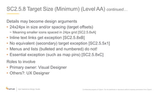 SC2.5.8 Target Size (Minimum) (Level AA) continued…
Details may become design arguments
• 24x24px in size and/or spacing (target offsets)
− Meaning smaller icons spaced in 24px grid [SC2.5.8xA]
• Inline text links get exception [SC2.5.8xB]
• No equivalent (secondary) target exception [SC2.5.5x1]
• Menus and lists (bulleted and numbered) do not!
• Essential exception (such as map pins) [SC2.5.8xC]
Roles to involve
• Primary owner: Visual Designer
• Others?: UX Designer
Confidential property of Optum. Do not distribute or reproduce without express permission from Optum. 23
 