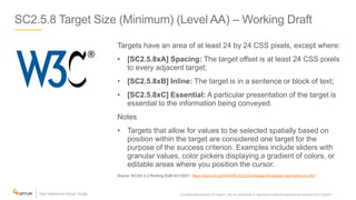 SC2.5.8 Target Size (Minimum) (Level AA) – Working Draft
Targets have an area of at least 24 by 24 CSS pixels, except where:
• [SC2.5.8xA] Spacing: The target offset is at least 24 CSS pixels
to every adjacent target;
• [SC2.5.8xB] Inline: The target is in a sentence or block of text;
• [SC2.5.8xC] Essential: A particular presentation of the target is
essential to the information being conveyed.
Notes
• Targets that allow for values to be selected spatially based on
position within the target are considered one target for the
purpose of the success criterion. Examples include sliders with
granular values, color pickers displaying a gradient of colors, or
editable areas where you position the cursor.
Source: WCAG 2.2 Working Draft 5/21/2021: https://www.w3.org/WAI/WCAG22/Understanding/target-size-minimum.html
Confidential property of Optum. Do not distribute or reproduce without express permission from Optum. 24
 