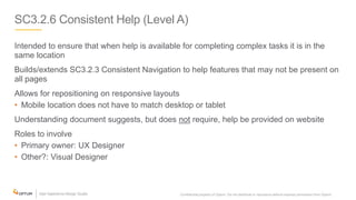 SC3.2.6 Consistent Help (Level A)
Intended to ensure that when help is available for completing complex tasks it is in the
same location
Builds/extends SC3.2.3 Consistent Navigation to help features that may not be present on
all pages
Allows for repositioning on responsive layouts
• Mobile location does not have to match desktop or tablet
Understanding document suggests, but does not require, help be provided on website
Roles to involve
• Primary owner: UX Designer
• Other?: Visual Designer
Confidential property of Optum. Do not distribute or reproduce without express permission from Optum. 25
 