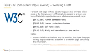SC3.2.6 Consistent Help (Level A) – Working Draft
For each web page within a set of web pages that provides one or
more of the following ways of finding help, access to at least one
form of help is included in the same relative order on each page:
• [SC3.2.6oA] Human contact details;
• [SC3.2.6oB] Human contact mechanism;
• [SC3.2.6oC] Self-help option;
• [SC3.2.6oD] A fully automated contact mechanism.
Notes
• Access to help mechanisms may be provided directly on the page,
or may be provided via a direct link to a different page containing
the information.
Source: WCAG 2.2 Working Draft 5/21/2021: https://www.w3.org/WAI/WCAG22/Understanding/consistent-help.html
Confidential property of Optum. Do not distribute or reproduce without express permission from Optum. 26
 