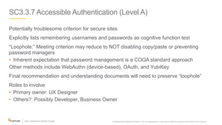 SC3.3.7 Accessible Authentication (Level A)
Potentially troublesome criterion for secure sites
Explicitly lists remembering usernames and passwords as cognitive function test
“Loophole:” Meeting criterion may reduce to NOT disabling copy/paste or preventing
password managers
• Inherent expectation that password management is a COGA standard approach
Other methods include WebAuthn (device-based), OAuth, and YubiKey
Final recommendation and understanding documents will need to preserve “loophole”
Roles to involve
• Primary owner: UX Designer
• Others?: Possibly Developer, Business Owner
Confidential property of Optum. Do not distribute or reproduce without express permission from Optum. 30
 