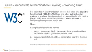 SC3.3.7 Accessible Authentication (Level A) – Working Draft
For each step in an authentication process that relies on a cognitive
function test, [SC3.3.7oA] at least one other authentication
method is available that does not rely on a cognitive function test, or
[SC3.3.7oB] a mechanism is available to assist the user in
completing the cognitive function test.
Notes
Examples of mechanisms include:
1. support for password entry by password managers to address
the memorization cognitive function test, and
2. copy and paste to help address transcription cognitive function
test.
Source: WCAG 2.2 Working Draft 5/21/2021: https://www.w3.org/WAI/WCAG22/Understanding/accessible-authentication.html
Confidential property of Optum. Do not distribute or reproduce without express permission from Optum. 31
 