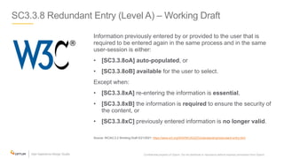 SC3.3.8 Redundant Entry (Level A) – Working Draft
Information previously entered by or provided to the user that is
required to be entered again in the same process and in the same
user-session is either:
• [SC3.3.8oA] auto-populated, or
• [SC3.3.8oB] available for the user to select.
Except when:
• [SC3.3.8xA] re-entering the information is essential,
• [SC3.3.8xB] the information is required to ensure the security of
the content, or
• [SC3.3.8xC] previously entered information is no longer valid.
Source: WCAG 2.2 Working Draft 5/21/2021: https://www.w3.org/WAI/WCAG22/Understanding/redundant-entry.html
Confidential property of Optum. Do not distribute or reproduce without express permission from Optum. 33
 