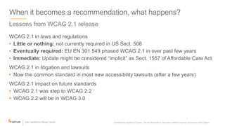 When it becomes a recommendation, what happens?
Lessons from WCAG 2.1 release
WCAG 2.1 in laws and regulations
• Little or nothing: not currently required in US Sect. 508
• Eventually required: EU EN 301 549 phased WCAG 2.1 in over past few years
• Immediate: Update might be considered “implicit” as Sect. 1557 of Affordable Care Act
WCAG 2.1 in litigation and lawsuits
• Now the common standard in most new accessibility lawsuits (after a few years)
WCAG 2.1 impact on future standards
• WCAG 2.1 was step to WCAG 2.2
• WCAG 2.2 will be in WCAG 3.0
Confidential property of Optum. Do not distribute or reproduce without express permission from Optum. 36
 