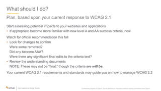 What should I do?
Plan, based upon your current response to WCAG 2.1
Start assessing potential impacts to your websites and applications
• If appropriate become more familiar with new level A and AA success criteria, now
Watch for official recommendation this fall
• Look for changes to confirm
Were some removed?
Did any become AAA?
Were there any significant final edits to the criteria text?
• Review the understanding documents
NOTE: These may not be “final,” though the criteria are will be.
Your current WCAG 2.1 requirements and standards may guide you on how to manage WCAG 2.2
Confidential property of Optum. Do not distribute or reproduce without express permission from Optum. 37
 