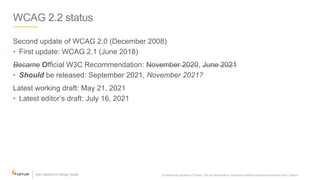 WCAG 2.2 status
Second update of WCAG 2.0 (December 2008)
• First update: WCAG 2.1 (June 2018)
Became Official W3C Recommendation: November 2020, June 2021
• Should be released: September 2021, November 2021?
Latest working draft: May 21, 2021
• Latest editor’s draft: July 16, 2021
Confidential property of Optum. Do not distribute or reproduce without express permission from Optum. 4
 