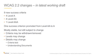 WCAG 2.2 changes – in latest working draft
9 new success criteria
• 4 Level A
• 4 Level AA
• 1 Level AAA
One success criterion promoted from Level AA to A
Mostly stable, but still subject to change
• Criteria may be withdrawn/removed
• Levels may change
• Details may change
− Criteria text
− Understanding Documents
Confidential property of Optum. Do not distribute or reproduce without express permission from Optum. 6
 