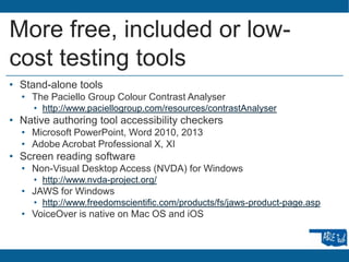 More free, included or low-
cost testing tools
• Stand-alone tools
• The Paciello Group Colour Contrast Analyser
• http://www.paciellogroup.com/resources/contrastAnalyser
• Native authoring tool accessibility checkers
• Microsoft PowerPoint, Word 2010, 2013
• Adobe Acrobat Professional X, XI
• Screen reading software
• Non-Visual Desktop Access (NVDA) for Windows
• http://www.nvda-project.org/
• JAWS for Windows
• http://www.freedomscientific.com/products/fs/jaws-product-page.asp
• VoiceOver is native on Mac OS and iOS
 