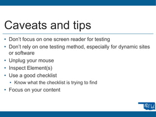 Caveats and tips
• Don’t focus on one screen reader for testing
• Don’t rely on one testing method, especially for dynamic sites
or software
• Unplug your mouse
• Inspect Element(s)
• Use a good checklist
• Know what the checklist is trying to find
• Focus on your content
 