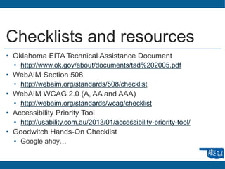 Checklists and resources
• Oklahoma EITA Technical Assistance Document
• http://www.ok.gov/about/documents/tad%202005.pdf
• WebAIM Section 508
• http://webaim.org/standards/508/checklist
• WebAIM WCAG 2.0 (A, AA and AAA)
• http://webaim.org/standards/wcag/checklist
• Accessibility Priority Tool
• http://usability.com.au/2013/01/accessibility-priority-tool/
• Goodwitch Hands-On Checklist
• Google ahoy…
 