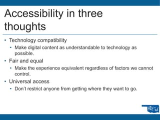 Accessibility in three
thoughts
• Technology compatibility
• Make digital content as understandable to technology as
possible.
• Fair and equal
• Make the experience equivalent regardless of factors we cannot
control.
• Universal access
• Don’t restrict anyone from getting where they want to go.
 