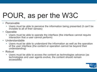 POUR, as per the W3C
• Perceivable
• Users must be able to perceive the information being presented (it can't be
invisible to all of their senses)
• Operable
• Users must be able to operate the interface (the interface cannot require
interaction that a user cannot perform)
• Understandable
• Users must be able to understand the information as well as the operation
of the user interface (the content or operation cannot be beyond their
understanding)
• Robust
• Users must be able to access the content as technologies advance (as
technologies and user agents evolve, the content should remain
accessible)
 