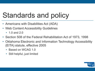 Standards and policy
• Americans with Disabilities Act (ADA)
• Web Content Accessibility Guidelines
• 1.0 and 2.0
• Section 508 of the Federal Rehabilitation Act of 1973, 1998
• Oklahoma Electronic and Information Technology Accessibility
(EITA) statute, effective 2005
• Based on WCAG 1.0
• Still helpful, just limited
 