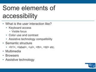 Some elements of
accessibility
• What is the user interaction like?
• Keyboard access
• Visible focus
• Color use and contrast
• Assistive technology compatibility
• Semantic structure
• <h1>, <label>, <ul>, <th>, <td> etc.
• Multimedia
• Browsers
• Assistive technology
 