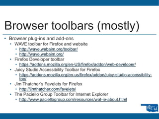 Browser toolbars (mostly)
• Browser plug-ins and add-ons
• WAVE toolbar for Firefox and website
• http://wave.webaim.org/toolbar/
• http://wave.webaim.org/
• Firefox Developer toolbar
• https://addons.mozilla.org/en-US/firefox/addon/web-developer/
• Juicy Studio Accessibility Toolbar for Firefox
• https://addons.mozilla.org/en-us/firefox/addon/juicy-studio-accessibility-
too/
• Jim Thatcher’s Favelets for Firefox
• http://jimthatcher.com/favelets/
• The Paciello Group Toolbar for Internet Explorer
• http://www.paciellogroup.com/resources/wat-ie-about.html
 