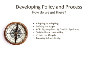 Developing Policy and Process
       How do we get there?

       •   Adopting vs. Adapting.
       •   Defining the scope.
       •   ACS - Fighting the a11y Checklist Syndrome
       •   Stakeholder accountability.
       •   a11y in the lifecycle.
       •   Breaking it down. Really.
 