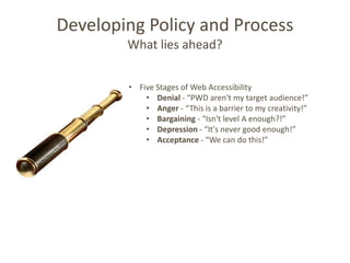 Developing Policy and Process
        What lies ahead?


        • Five Stages of Web Accessibility
            • Denial - “PWD aren't my target audience!”
            • Anger - “This is a barrier to my creativity!”
            • Bargaining - “Isn't level A enough?!”
            • Depression - “It's never good enough!”
            • Acceptance - “We can do this!”
 