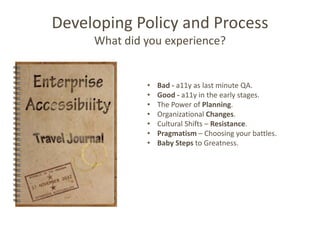 Developing Policy and Process
     What did you experience?


              •   Bad - a11y as last minute QA.
              •   Good - a11y in the early stages.
              •   The Power of Planning.
              •   Organizational Changes.
              •   Cultural Shifts – Resistance.
              •   Pragmatism – Choosing your battles.
              •   Baby Steps to Greatness.
 