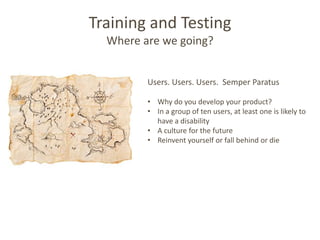 Training and Testing
  Where are we going?


         Users. Users. Users. Semper Paratus

         • Why do you develop your product?
         • In a group of ten users, at least one is likely to
           have a disability
         • A culture for the future
         • Reinvent yourself or fall behind or die
 