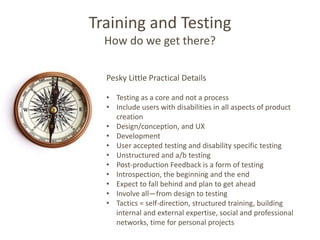 Training and Testing
  How do we get there?

  Pesky Little Practical Details

  • Testing as a core and not a process
  • Include users with disabilities in all aspects of product
    creation
  • Design/conception, and UX
  • Development
  • User accepted testing and disability specific testing
  • Unstructured and a/b testing
  • Post-production Feedback is a form of testing
  • Introspection, the beginning and the end
  • Expect to fall behind and plan to get ahead
  • Involve all—from design to testing
  • Tactics = self-direction, structured training, building
    internal and external expertise, social and professional
    networks, time for personal projects
 
